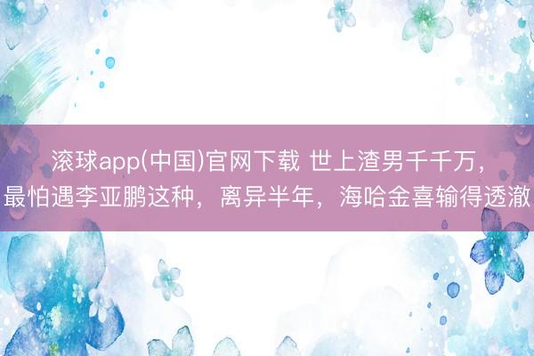 滚球app(中国)官网下载 世上渣男千千万，最怕遇李亚鹏这种，离异半年，海哈金喜输得透澈
