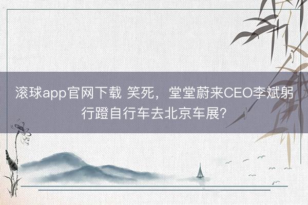 滚球app官网下载 笑死，堂堂蔚来CEO李斌躬行蹬自行车去北京车展？