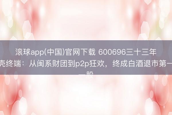 滚球app(中国)官网下载 600696三十三年换壳终端：从闽系财团到p2p狂欢，终成白酒退市第一股