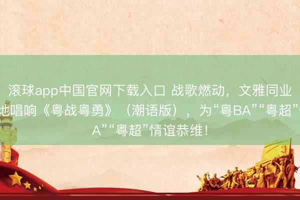 滚球app中国官网下载入口 战歌燃动，文雅同业！我市各地唱响《粤战粤勇》（潮语版），为“粤BA”“粤超”情谊恭维！