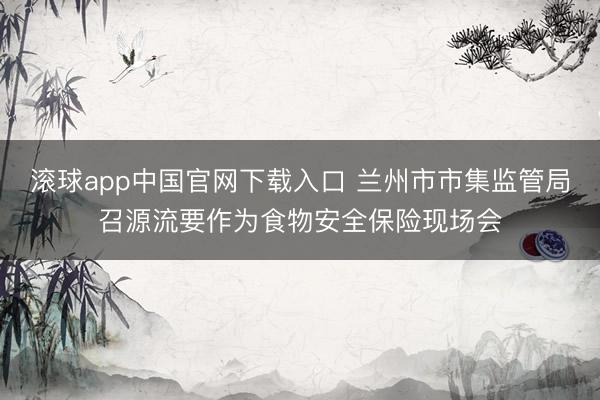 滚球app中国官网下载入口 兰州市市集监管局召源流要作为食物安全保险现场会