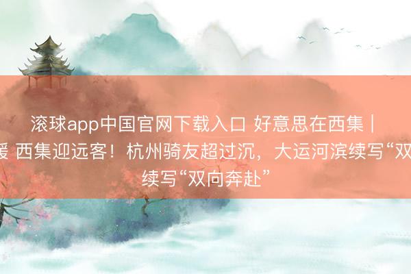 滚球app中国官网下载入口 好意思在西集 | 民生向暖 西集迎远客！杭州骑友超过沉，大运河滨续写“双向奔赴”