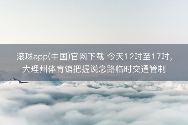 滚球app(中国)官网下载 今天12时至17时，大理州体育馆把握说念路临时交通管制