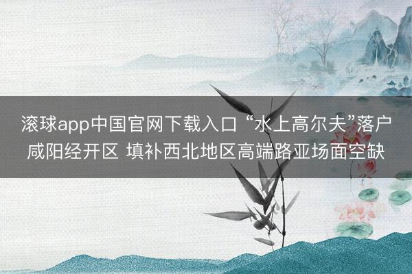 滚球app中国官网下载入口 “水上高尔夫”落户咸阳经开区 填补西北地区高端路亚场面空缺