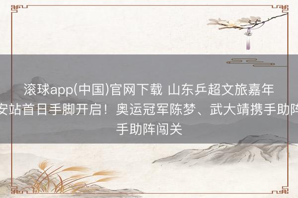 滚球app(中国)官网下载 山东乒超文旅嘉年华泰安站首日手脚开启!奥运冠军陈梦、武大靖携手助阵闯关