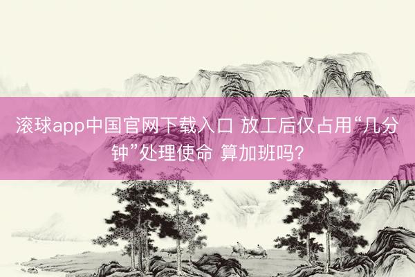 滚球app中国官网下载入口 放工后仅占用“几分钟”处理使命 算加班吗？