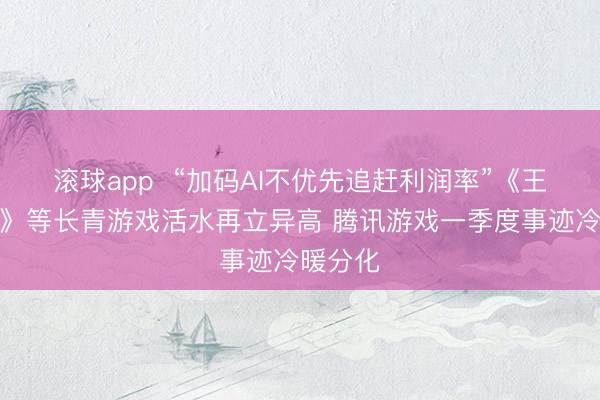 滚球app  “加码AI不优先追赶利润率”《王者荣耀》等长青游戏活水再立异高 腾讯游戏一季度事迹冷暖分化