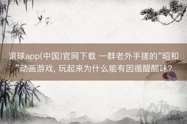 滚球app(中国)官网下载 一群老外手搓的“昭和”动画游戏， 玩起来为什么能有因循醍醐味?