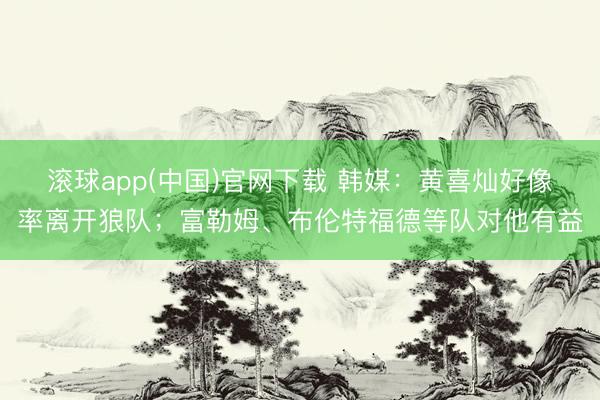 滚球app(中国)官网下载 韩媒：黄喜灿好像率离开狼队；富勒姆、布伦特福德等队对他有益