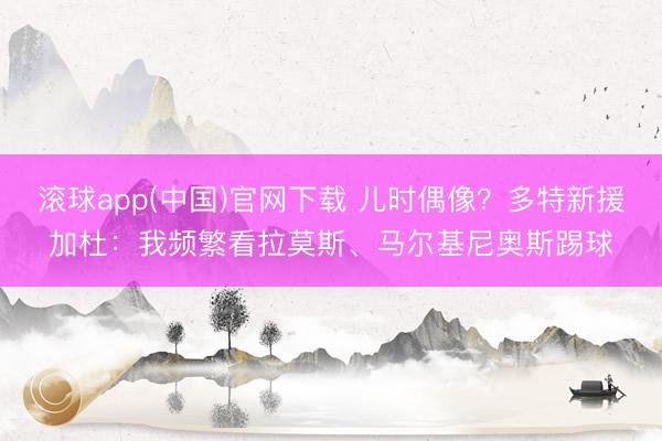 滚球app(中国)官网下载 儿时偶像？多特新援加杜：我频繁看拉莫斯、马尔基尼奥斯踢球
