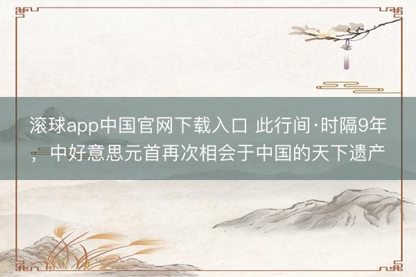 滚球app中国官网下载入口 此行间·时隔9年，中好意思元首再次相会于中国的天下遗产