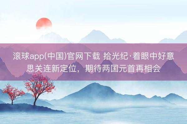 滚球app(中国)官网下载 拾光纪·着眼中好意思关连新定位，期待两国元首再相会