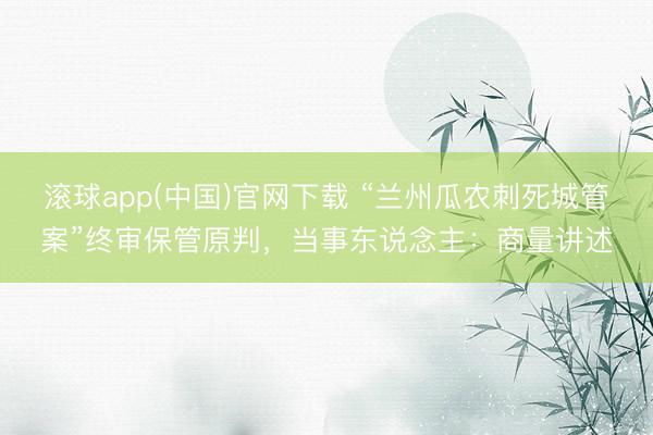 滚球app(中国)官网下载 “兰州瓜农刺死城管案”终审保管原判，当事东说念主：商量讲述