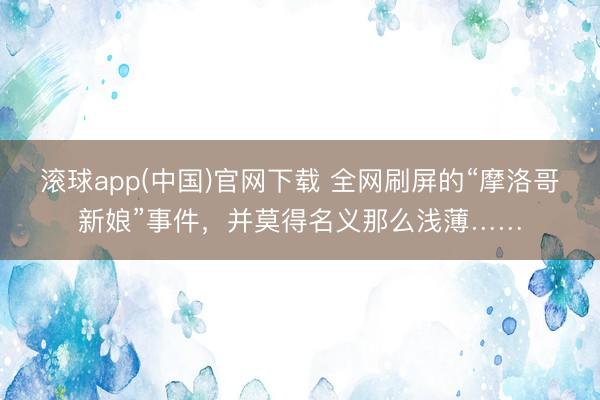 滚球app(中国)官网下载 全网刷屏的“摩洛哥新娘”事件，并莫得名义那么浅薄……