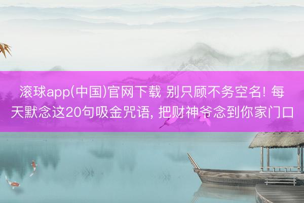 滚球app(中国)官网下载 别只顾不务空名! 每天默念这20句吸金咒语， 把财神爷念到你家门口