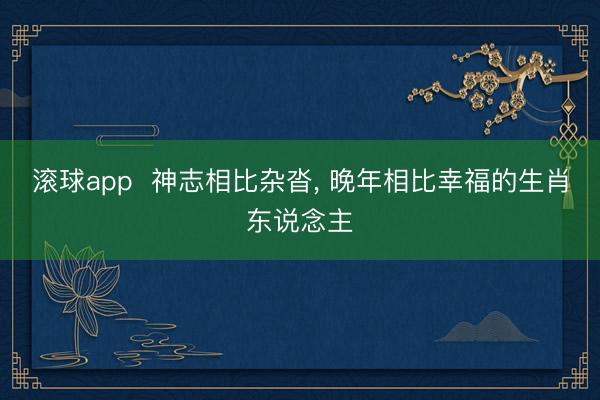滚球app  神志相比杂沓， 晚年相比幸福的生肖东说念主