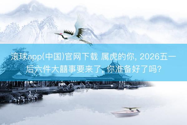 滚球app(中国)官网下载 属虎的你， 2026五一后六件大囍事要来了， 你准备好了吗?