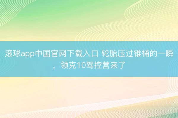 滚球app中国官网下载入口 轮胎压过锥桶的一瞬，领克10驾控营来了