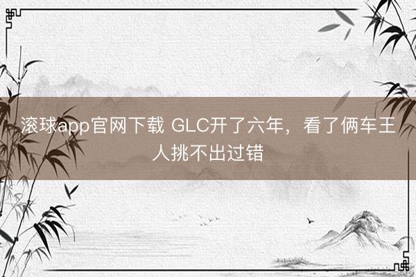 滚球app官网下载 GLC开了六年，看了俩车王人挑不出过错