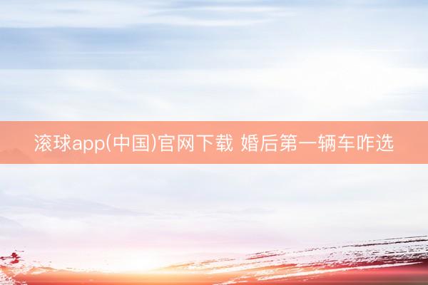 滚球app(中国)官网下载 婚后第一辆车咋选