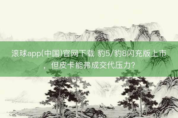 滚球app(中国)官网下载 豹5/豹8闪充版上市，但皮卡能弗成交代压力？