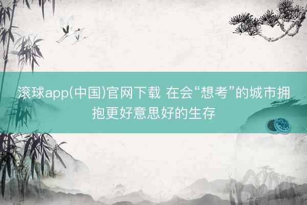 滚球app(中国)官网下载 在会“想考”的城市拥抱更好意思好的生存