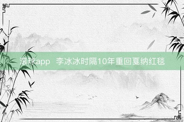 滚球app  李冰冰时隔10年重回戛纳红毯