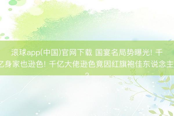 滚球app(中国)官网下载 国宴名局势曝光! 千亿身家也逊色! 千亿大佬逊色竟因红旗袍佳东说念主?