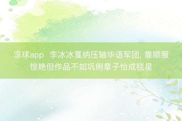 滚球app  李冰冰戛纳压轴华语军团， 靠顺服惊艳但作品不如巩俐章子怡成毯星