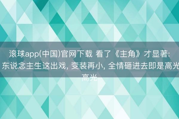 滚球app(中国)官网下载 看了《主角》才显著: 东说念主生这出戏， 变装再小， 全情砸进去即是高光