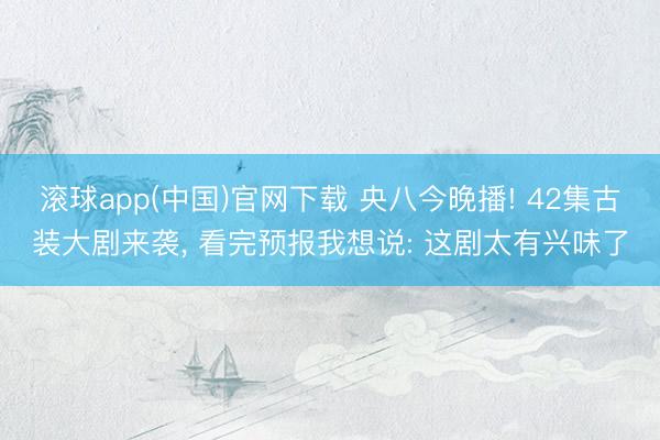 滚球app(中国)官网下载 央八今晚播! 42集古装大剧来袭， 看完预报我想说: 这剧太有兴味了
