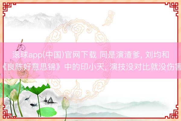 滚球app(中国)官网下载 同是演渣爹， 刘均和《良陈好意思锦》中的印小天， 演技没对比就没伤害