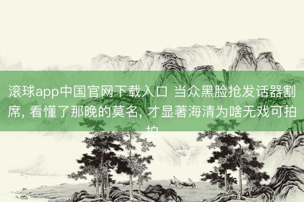 滚球app中国官网下载入口 当众黑脸抢发话器割席， 看懂了那晚的莫名， 才显著海清为啥无戏可拍