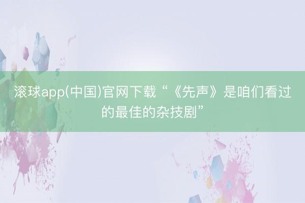 滚球app(中国)官网下载 “《先声》是咱们看过的最佳的杂技剧”