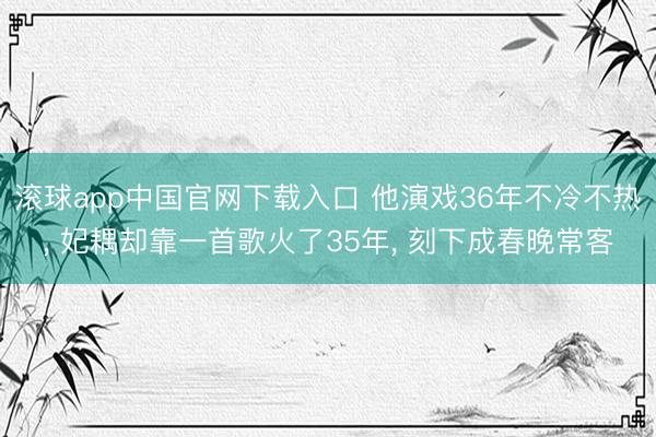 滚球app中国官网下载入口 他演戏36年不冷不热， 妃耦却靠一首歌火了35年， 刻下成春晚常客