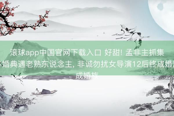 滚球app中国官网下载入口 好甜! 孟非主抓集体婚典遇老熟东说念主， 非诚勿扰女导演12后终成婚族