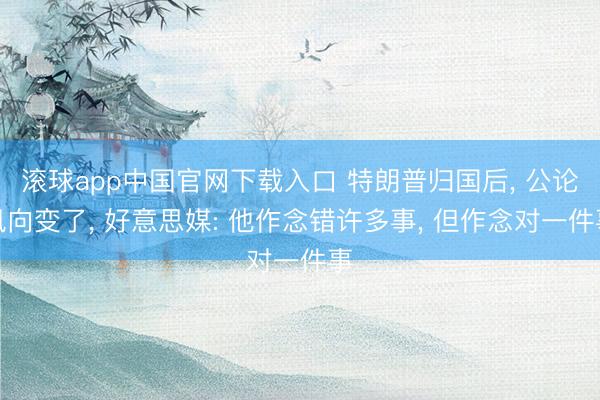 滚球app中国官网下载入口 特朗普归国后, 公论风向变了, 好意思媒: 他作念错许多事, 但作念对一件事