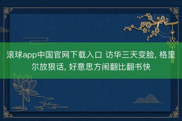 滚球app中国官网下载入口 访华三天变脸， 格里尔放狠话， 好意思方闹翻比翻书快