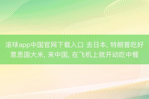 滚球app中国官网下载入口 去日本， 特朗普吃好意思国大米， 来中国， 在飞机上就开动吃中餐