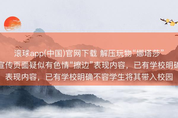 滚球app(中国)官网下载 解压玩物“娜塔莎”引争议，部分网罗卖家宣传页面疑似有色情“擦边”表现内容，已有学校明确不容学生将其带入校园
