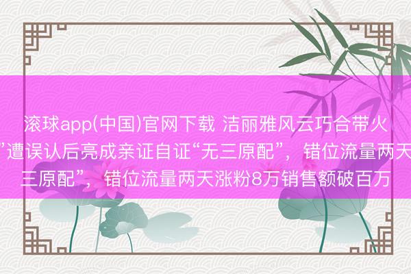 滚球app(中国)官网下载 洁丽雅风云巧合带火同业,山东“毛巾雇主”遭误认后亮成亲证自证“无三原配”,错位流量两天涨粉8万销售额破百万