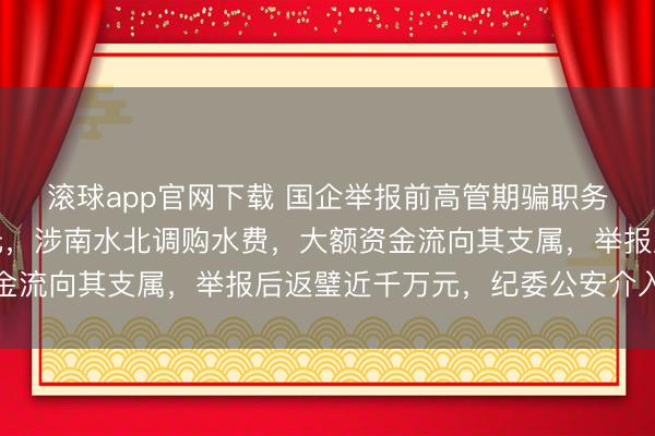 滚球app官网下载 国企举报前高管期骗职务便利侵吞公款数千万元，涉南水北调购水费，大额资金流向其支属，举报后返璧近千万元，纪委公安介入打听