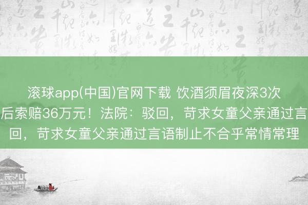 滚球app(中国)官网下载 饮酒须眉夜深3次仇怨女童，被推倒受伤后索赔36万元！法院：驳回，苛求女童父亲通过言语制止不合乎常情常理
