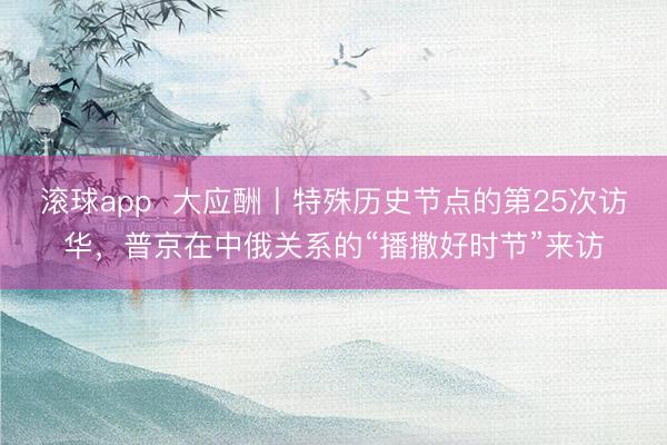 滚球app 大应酬丨特殊历史节点的第25次访华,普京在中俄关系的“播撒好时节”来访