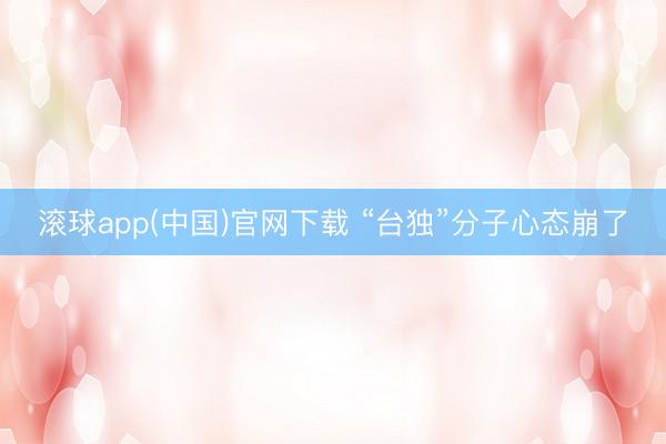 滚球app(中国)官网下载 “台独”分子心态崩了