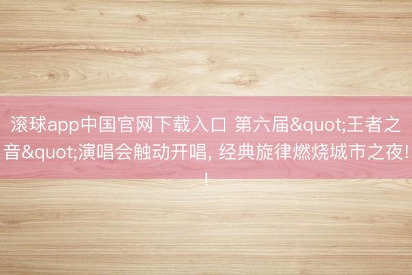 滚球app中国官网下载入口 第六届"王者之音"演唱会触动开唱， 经典旋律燃烧城市之夜!