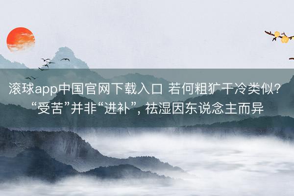 滚球app中国官网下载入口 若何粗犷干冷类似? “受苦”并非“进补”， 祛湿因东说念主而异