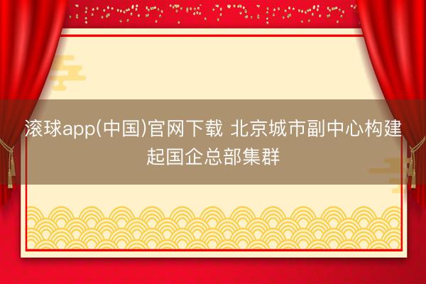 滚球app(中国)官网下载 北京城市副中心构建起国企总部集群