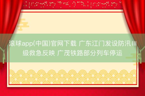 滚球app(中国)官网下载 广东江门发设防汛Ⅲ级救急反映 广茂铁路部分列车停运
