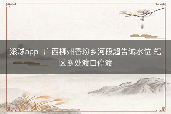 滚球app 广西柳州香粉乡河段超告诫水位 辖区多处渡口停渡